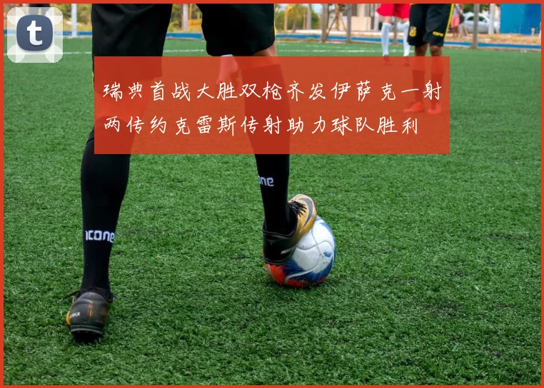 瑞典首战大胜双枪齐发伊萨克一射两传约克雷斯传射助力球队胜利