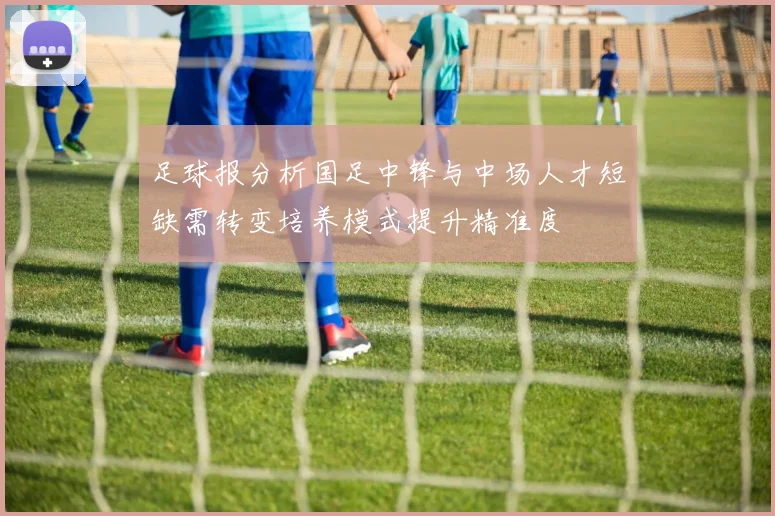 足球报分析国足中锋与中场人才短缺需转变培养模式提升精准度