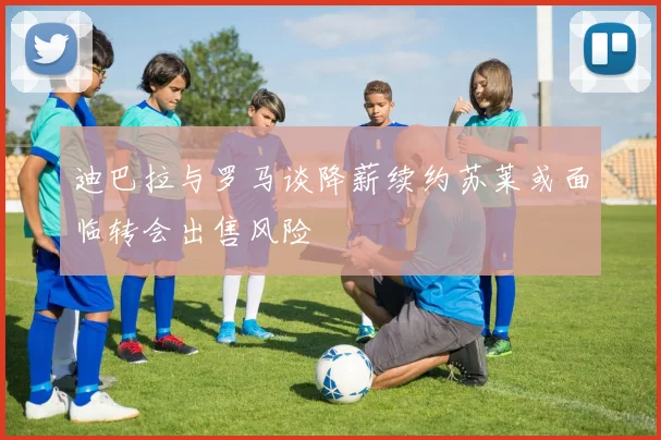 迪巴拉与罗马谈降薪续约苏莱或面临转会出售风险