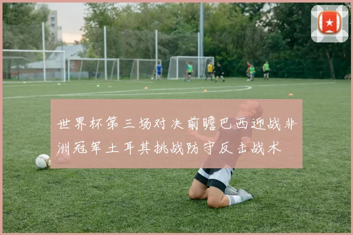 世界杯第三场对决前瞻巴西迎战非洲冠军土耳其挑战防守反击战术