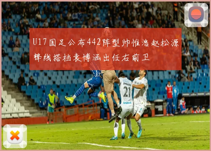 U17国足公布442阵型帅惟浩赵松源锋线搭档袁博涵出任右前卫