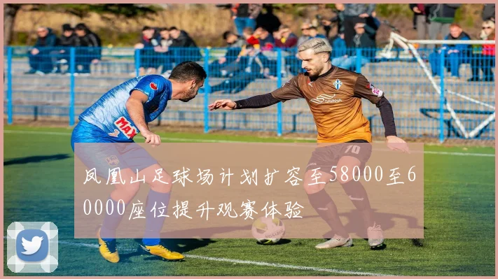 凤凰山足球场计划扩容至58000至60000座位提升观赛体验