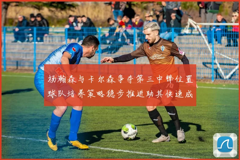 杨瀚森与卡尔森争夺第三中锋位置球队培养策略稳步推进助其快速成长