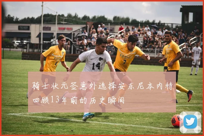 骑士状元签意外选择安东尼本内特回顾13年前的历史瞬间