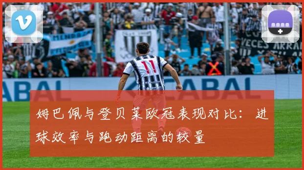 姆巴佩与登贝莱欧冠表现对比：进球效率与跑动距离的较量