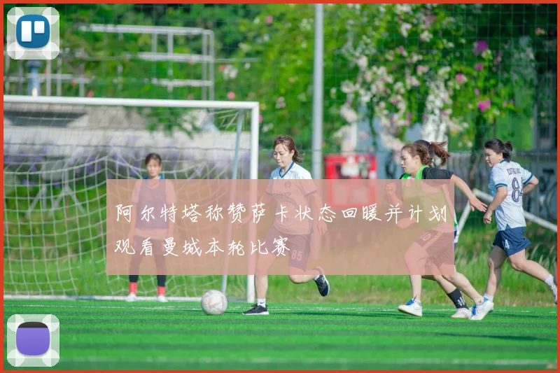 阿尔特塔称赞萨卡状态回暖并计划观看曼城本轮比赛