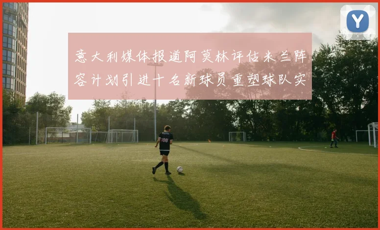 意大利媒体报道阿莫林评估米兰阵容计划引进十名新球员重塑球队实力