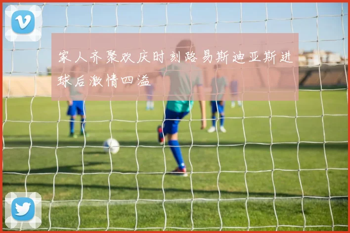 家人齐聚欢庆时刻路易斯迪亚斯进球后激情四溢