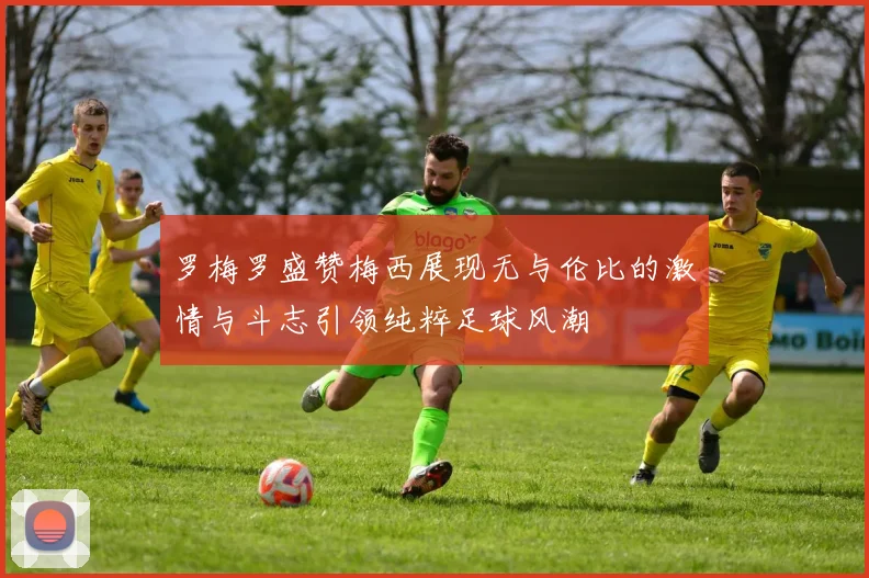 罗梅罗盛赞梅西展现无与伦比的激情与斗志引领纯粹足球风潮