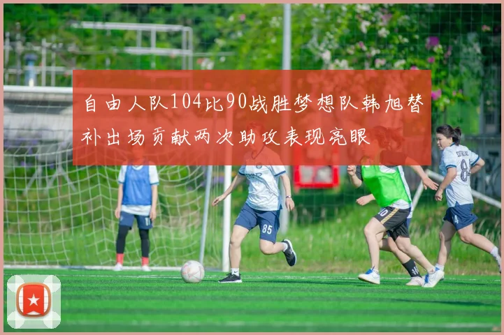 自由人队104比90战胜梦想队韩旭替补出场贡献两次助攻表现亮眼