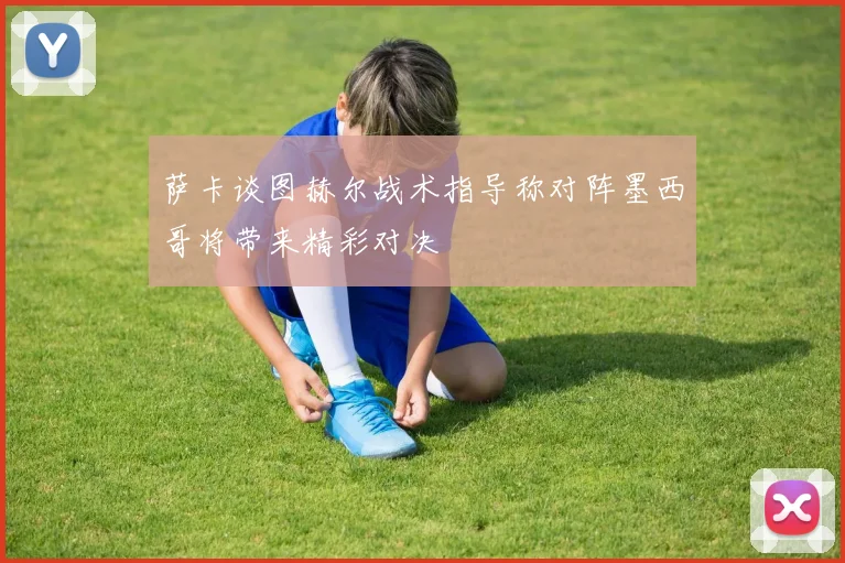 萨卡谈图赫尔战术指导称对阵墨西哥将带来精彩对决