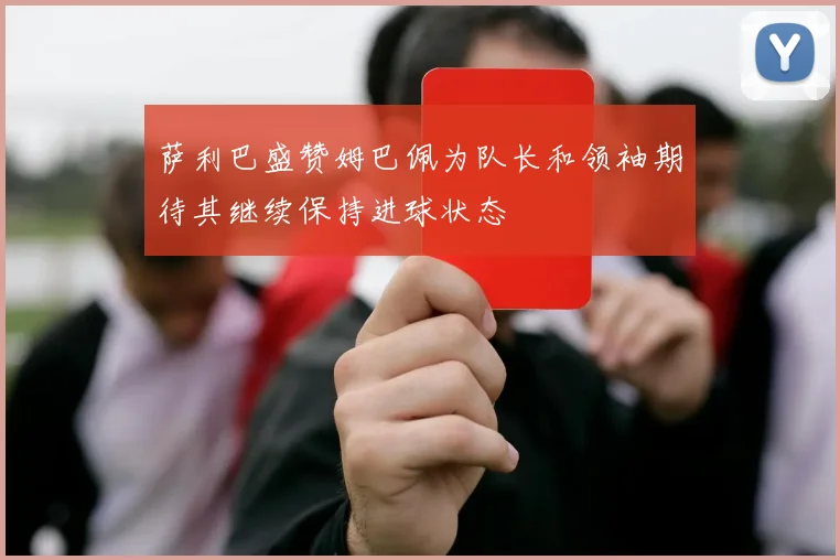 萨利巴盛赞姆巴佩为队长和领袖期待其继续保持进球状态