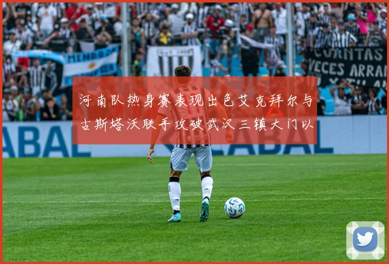 河南队热身赛表现出色艾克拜尔与古斯塔沃联手攻破武汉三镇大门以2-0获胜
